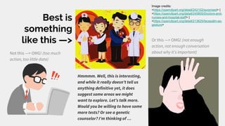 Best is
something
like this —>
Not this —> OMG! (too much
action, too little data)
Or this —> OMG! (not enough
action, not enough conversation
about why it’s important)
Hmmmm. Well, this is interesting,
and while it really doesn’t tell us
anything definitive yet, it does
suggest some areas we might
want to explore. Let’s talk more.
Would you be willing to have some
more tests? Or see a genetic
counselor? I’m thinking of …
Image credits:
<https://openclipart.org/detail/242102/surprised> |
<https://openclipart.org/detail/245805/Doctors-and-
nurses-and-hospital-staff> |
<https://openclipart.org/detail/213625/facepalm-as-
gesture>
 
