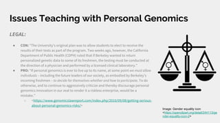 Issues Teaching with Personal Genomics
LEGAL:
● CON: “The University’s original plan was to allow students to elect to receive the
results of their tests as part of the program. Two weeks ago, however, the California
Department of Public Health (CDPH) ruled that if Berkeley wanted to return
personalized genetic data to some of its freshmen, the testing must be conducted at
the direction of a physician and performed by a licensed clinical laboratory.”
● PRO: “If personal genomics is ever to live up to its name, at some point we must allow
individuals – including the future leaders of our society, as embodied by Berkeley’s
incoming freshmen – to decide for themselves whether and how to participate. To do
otherwise, and to continue to aggressively criticize and thereby discourage personal
genomics innovation in our zeal to render it a riskless enterprise, would be a
mistake.”
○ <https://www.genomicslawreport.com/index.php/2010/09/08/getting-serious-
about-personal-genomics-risks/>
Image: Gender equality icon
<https://openclipart.org/detail/244113/ge
nder-equality-icon-2>
 