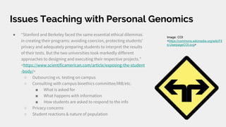 Issues Teaching with Personal Genomics
● “Stanford and Berkeley faced the same essential ethical dilemmas
in creating their programs: avoiding coercion, protecting students'
privacy and adequately preparing students to interpret the results
of their tests. But the two universities took markedly different
approaches to designing and executing their respective projects.”
<https://www.scientificamerican.com/article/exposing-the-student
-body/>
○ Outsourcing vs. testing on campus
○ Consulting with campus bioethics committee/IRB/etc.
■ What is asked for
■ What happens with information
■ How students are asked to respond to the info
○ Privacy concerns
○ Student reactions & nature of population
Image: COI
<https://commons.wikimedia.org/wiki/Fil
e:UserpageCOI.svg>
 