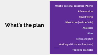 What’s the plan
What is personal genomics (PGen)?
PGen services
How it works
What it can (and can’t do)
Analogies
Risks
Ethics and stuff
Working with data (+ free tools)
Teaching examples
 