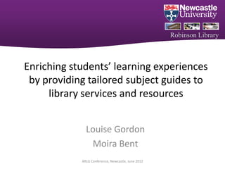 Robinson Library



Enriching students’ learning experiences
 by providing tailored subject guides to
     library services and resources


              Louise Gordon
               Moira Bent
            ARLG Conference, Newcastle, June 2012
 