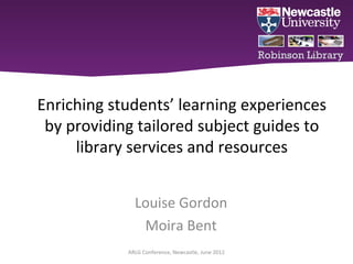 Robinson Library



Enriching students’ learning experiences
 by providing tailored subject guides to
     library services and resources


              Louise Gordon
               Moira Bent
            ARLG Conference, Newcastle, June 2012
 