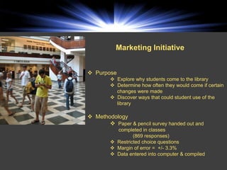 Marketing Initiative


 Purpose
         Explore why students come to the library
         Determine how often they would come if certain
          changes were made
         Discover ways that could student use of the
          library

 Methodology
        Paper & pencil survey handed out and
          completed in classes
                 (869 responses)
         Restricted choice questions
         Margin of error = +/- 3.3%
         Data entered into computer & compiled
 