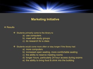 Marketing Initiative

 Results

         Students primarily come to the library to
               a) use computers
               b) meet with study groups
               c) do research for a class

         Students would come more often or stay longer if the library had
               a) more computers
               b) increased open seating, more comfortable seating
               c) the ability to reserve meeting rooms
               d) longer hours, particularly 24 hour access during exams
               e) the ability to bring food & drink into the building
 