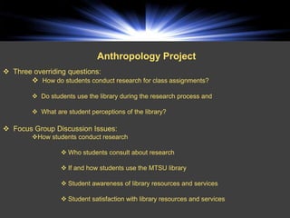 Anthropology Project
 Three overriding questions:
        How do students conduct research for class assignments?

          Do students use the library during the research process and

          What are student perceptions of the library?

 Focus Group Discussion Issues:
         How students conduct research

                   Who students consult about research

                   If and how students use the MTSU library

                   Student awareness of library resources and services

                   Student satisfaction with library resources and services
 