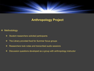 Anthropology Project


 Methodology

    Student researchers solicited participants

    The Library provided food for Summer focus groups

    Researchers took notes and transcribed audio sessions

    Discussion questions developed as a group with anthropology instructor
 