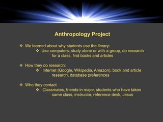 Anthropology Project

 We learned about why students use the library:
        Use computers, study alone or with a group, do research
               for a class, find books and articles

 How they do research:
        Internet (Google, Wikipedia, Amazon), book and article
                research, database preferences

 Who they contact
        Classmates, friends in major, students who have taken
               same class, instructor, reference desk, Jesus
 