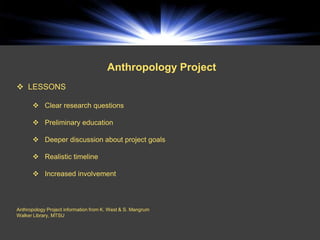 Anthropology Project
 LESSONS

       Clear research questions

       Preliminary education

       Deeper discussion about project goals

       Realistic timeline

       Increased involvement



Anthropology Project information from K. West & S. Mangrum
Walker Library, MTSU
 
