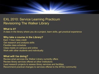 EXL 2010: Service Learning Practicum
Revisioning The Walker Library
What is it?
A class in the library where you do a project, learn skills, get practical experience

Why take a course in the Library?
Earn 1 hour class credit
Get research and analysis skills
Flexible class schedule
Class meets on campus and online
Work with other students and individually

What will I be doing?
Review what services the Walker Library currently offers
Review library services offered at other institutions
Lead research projects to assess library services and facilities
Recommend practical changes to services offered to the MTSU community
 