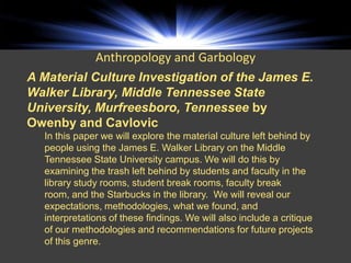 Anthropology and Garbology
A Material Culture Investigation of the James E.
Walker Library, Middle Tennessee State
University, Murfreesboro, Tennessee by
Owenby and Cavlovic
  In this paper we will explore the material culture left behind by
  people using the James E. Walker Library on the Middle
  Tennessee State University campus. We will do this by
  examining the trash left behind by students and faculty in the
  library study rooms, student break rooms, faculty break
  room, and the Starbucks in the library. We will reveal our
  expectations, methodologies, what we found, and
  interpretations of these findings. We will also include a critique
  of our methodologies and recommendations for future projects
  of this genre.
 