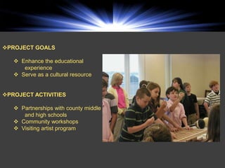 PROJECT GOALS

    Enhance the educational
      experience
    Serve as a cultural resource


PROJECT ACTIVITIES

    Partnerships with county middle
      and high schools
    Community workshops
    Visiting artist program
 