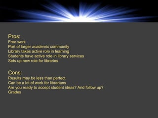 Pros:
Free work
Part of larger academic community
Library takes active role in learning
Students have active role in library services
Sets up new role for libraries


Cons:
Results may be less than perfect
Can be a lot of work for librarians
Are you ready to accept student ideas? And follow up?
Grades
 
