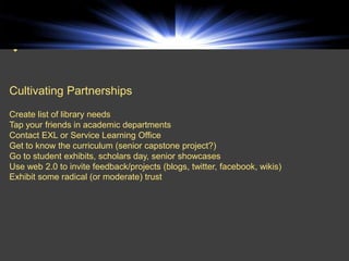 


Cultivating Partnerships
Create list of library needs
Tap your friends in academic departments
Contact EXL or Service Learning Office
Get to know the curriculum (senior capstone project?)
Go to student exhibits, scholars day, senior showcases
Use web 2.0 to invite feedback/projects (blogs, twitter, facebook, wikis)
Exhibit some radical (or moderate) trust
 