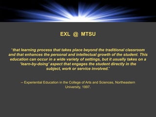 EXL @ MTSU

  “that learning process that takes place beyond the traditional classroom
and that enhances the personal and intellectual growth of the student. This
 education can occur in a wide variety of settings, but it usually takes on a
       ‘learn-by-doing’ aspect that engages the student directly in the
                     subject, work or service involved.”


      -- Experiential Education in the College of Arts and Sciences, Northeastern
                                     University, 1997.
 