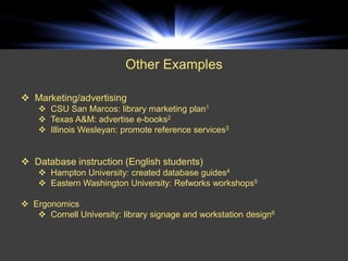 Other Examples

 Marketing/advertising
     CSU San Marcos: library marketing plan1
     Texas A&M: advertise e-books2
     Illinois Wesleyan: promote reference services3


 Database instruction (English students)
     Hampton University: created database guides4
     Eastern Washington University: Refworks workshops5

 Ergonomics
    Cornell University: library signage and workstation design6
 