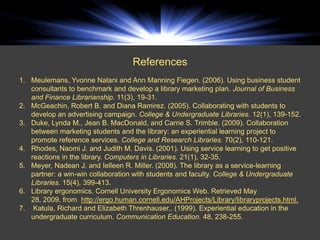 ENDNOTES



                                   References
1. Meulemans, Yvonne Nalani and Ann Manning Fiegen. (2006). Using business student
   consultants to benchmark and develop a library marketing plan. Journal of Business
   and Finance Librarianship. 11(3), 19-31.
2. McGeachin, Robert B. and Diana Ramirez. (2005). Collaborating with students to
   develop an advertising campaign. College & Undergraduate Libraries. 12(1), 139-152.
3. Duke, Lynda M., Jean B. MacDonald, and Carrie S. Trimble. (2009). Collaboration
   between marketing students and the library: an experiential learning project to
   promote reference services. College and Research Libraries. 70(2), 110-121.
4. Rhodes, Naomi J. and Judith M. Davis. (2001). Using service learning to get positive
   reactions in the library. Computers in Libraries. 21(1), 32-35.
5. Meyer, Nadean J. and Ielleen R. Miller. (2008). The library as a service-learning
   partner: a win-win collaboration with students and faculty. College & Undergraduate
   Libraries. 15(4), 399-413.
6. Library ergonomics. Cornell University Ergonomics Web. Retrieved May
   28, 2009, from http://ergo.human.cornell.edu/AHProjects/Library/libraryprojects.html.
7. Katula, Richard and Elizabeth Threnhauser.. (1999). Experiential education in the
   undergraduate curriculum. Communication Education. 48, 238-255.
 