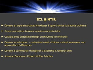 EXL @ MTSU
 Develop an experience-based knowledge & apply theories to practical problems

 Create connections between experience and discipline

 Cultivate good citizenship through contributions to community

 Develop as individuals -- understand needs of others, cultural awareness, and
  appreciation of differences

 Develop & demonstrate managerial & leadership & research skills

 American Democracy Project, McNair Scholars
 