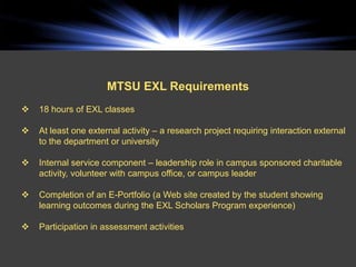 MTSU EXL Requirements
   18 hours of EXL classes

   At least one external activity – a research project requiring interaction external
    to the department or university

   Internal service component – leadership role in campus sponsored charitable
    activity, volunteer with campus office, or campus leader

   Completion of an E-Portfolio (a Web site created by the student showing
    learning outcomes during the EXL Scholars Program experience)

   Participation in assessment activities
 