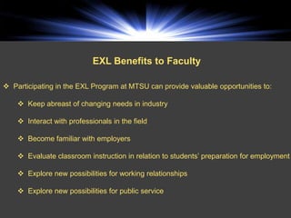 EXL Benefits to Faculty

 Participating in the EXL Program at MTSU can provide valuable opportunities to:

     Keep abreast of changing needs in industry

     Interact with professionals in the field

     Become familiar with employers

     Evaluate classroom instruction in relation to students’ preparation for employment

     Explore new possibilities for working relationships

     Explore new possibilities for public service
 