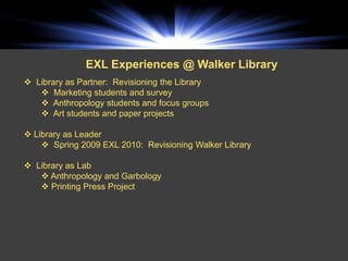 EXL Experiences @ Walker Library
 Library as Partner: Revisioning the Library
    Marketing students and survey
    Anthropology students and focus groups
    Art students and paper projects

 Library as Leader
     Spring 2009 EXL 2010: Revisioning Walker Library

 Library as Lab
    Anthropology and Garbology
    Printing Press Project
 