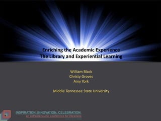 Enriching the Academic Experience
                The Library and Experiential Learning

                                       William Black
                                       Christy Groves
                                         Amy York

                          Middle Tennessee State University




INSPIRATION, INNOVATION, CELEBRATION
     an entrepreneurial conference for librarians
                                   June 3 & 4, 2009
 