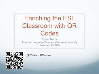 Enriching the ESL 
Classroom with QR 
Codes 
Tristan Thorne 
American Language Program, Columbia University 
November 15, 2014 
(This is a QR code) 
 