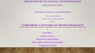 SRM INSTITUTE OF SCIENCE AND TECHNOLOGY
RAMAPURAM CAMPUS
COLLEGE OF SCIENCE AND HUMANTIES
(A Place for Transformation)
DEPARTMENT OF BIOTECHNOLOGY
Organizes
ENRICHING VENTURES IN BIOTECHNOLOGY
by
Dr.G.PRIYA
Assistant Professor
Department of Biotechnology
SRM Institute of Science and Technology
Ramapuram, Chennai
 