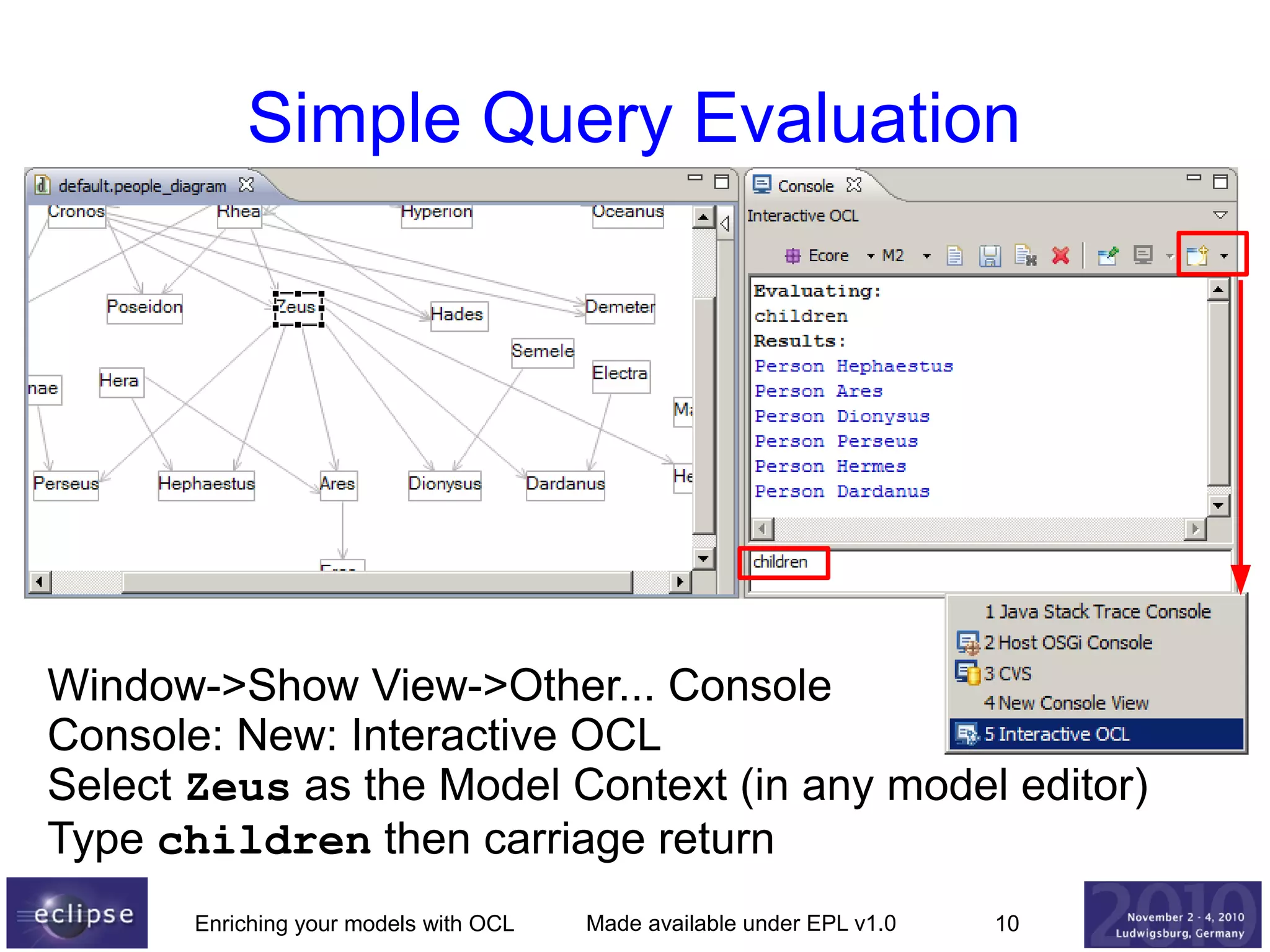 Simple Query Evaluation

Window->Show View->Other... Console
Console: New: Interactive OCL
Select Zeus as the Model Context (in any model editor)
Type children then carriage return
Enriching your models with OCL

Made available under EPL v1.0

10

 