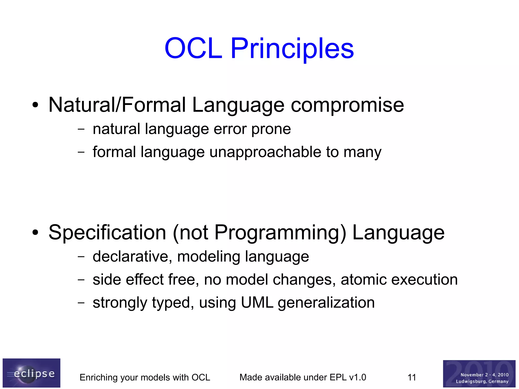 OCL Principles
●

Natural/Formal Language compromise
–
–

●

natural language error prone
formal language unapproachable to many

Specification (not Programming) Language
–
–
–

declarative, modeling language
side effect free, no model changes, atomic execution
strongly typed, using UML generalization

Enriching your models with OCL

Made available under EPL v1.0

11

 