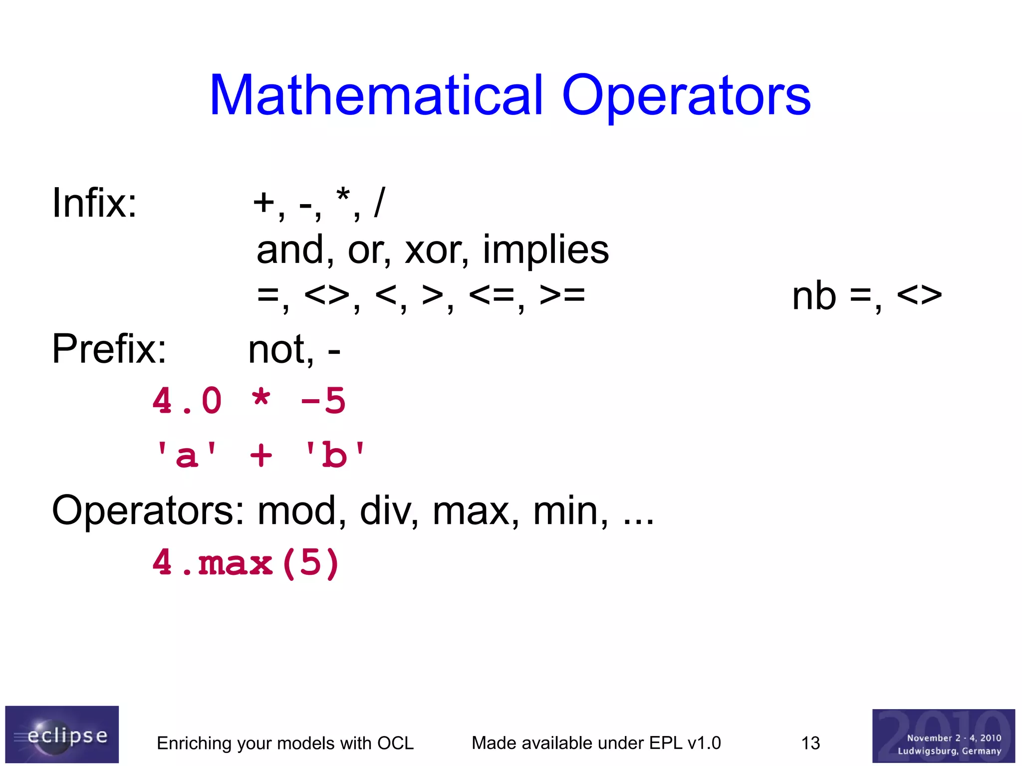 Mathematical Operators
Infix:

+, -, *, /
and, or, xor, implies
=, <>, <, >, <=, >=
Prefix:
not, 4.0 * -5
'a' + 'b'
Operators: mod, div, max, min, ...
4.max(5)

Enriching your models with OCL

Made available under EPL v1.0

nb =, <>

13

 