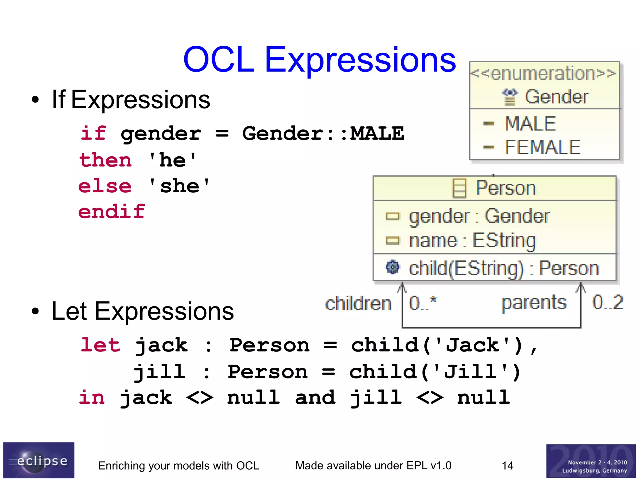 OCL Expressions
●

If Expressions
if gender = Gender::MALE
then 'he'
else 'she'
endif

●

Let Expressions
let jack : Person = child('Jack'),
jill : Person = child('Jill')
in jack <> null and jill <> null
Enriching your models with OCL

Made available under EPL v1.0

14

 