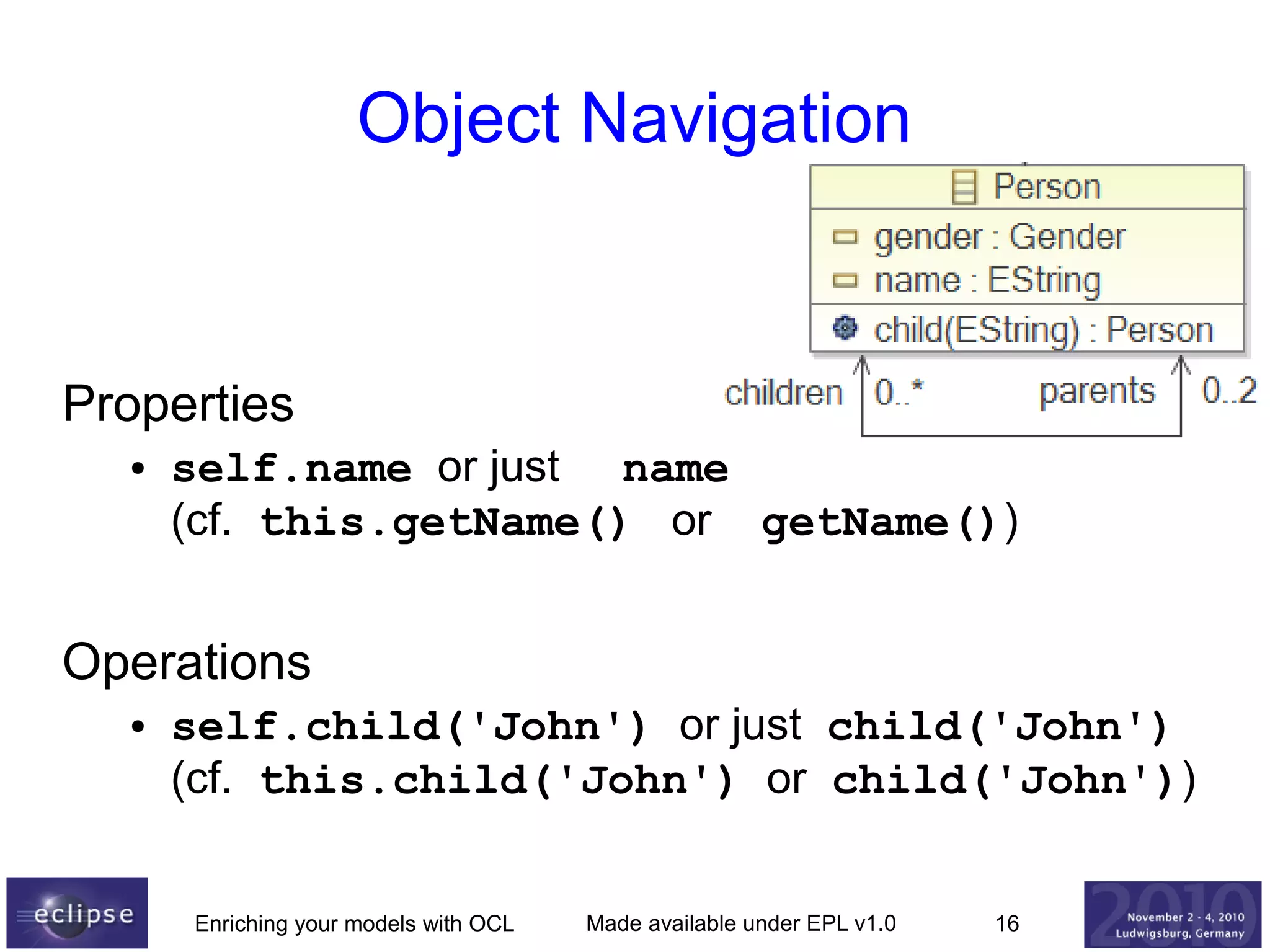 Object Navigation

Properties
●

self.name or just name
(cf. this.getName() or getName())

Operations
●

self.child('John') or just child('John')
(cf. this.child('John') or child('John'))
Enriching your models with OCL

Made available under EPL v1.0

16

 