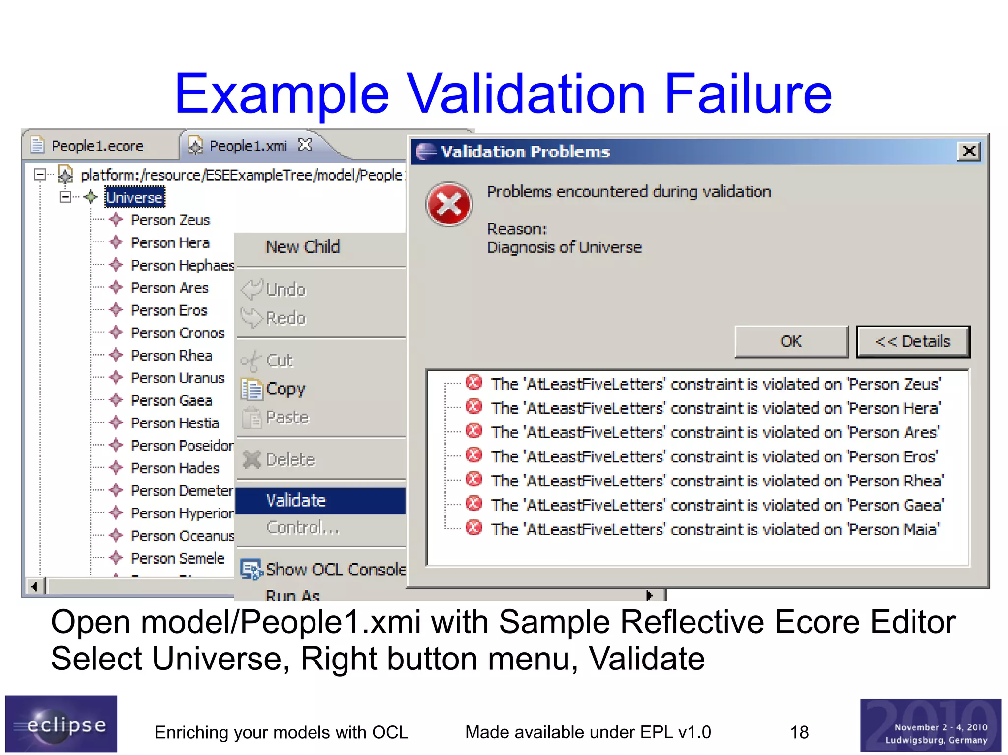 Example Validation Failure

Open model/People1.xmi with Sample Reflective Ecore Editor
Select Universe, Right button menu, Validate
Enriching your models with OCL

Made available under EPL v1.0

18

 
