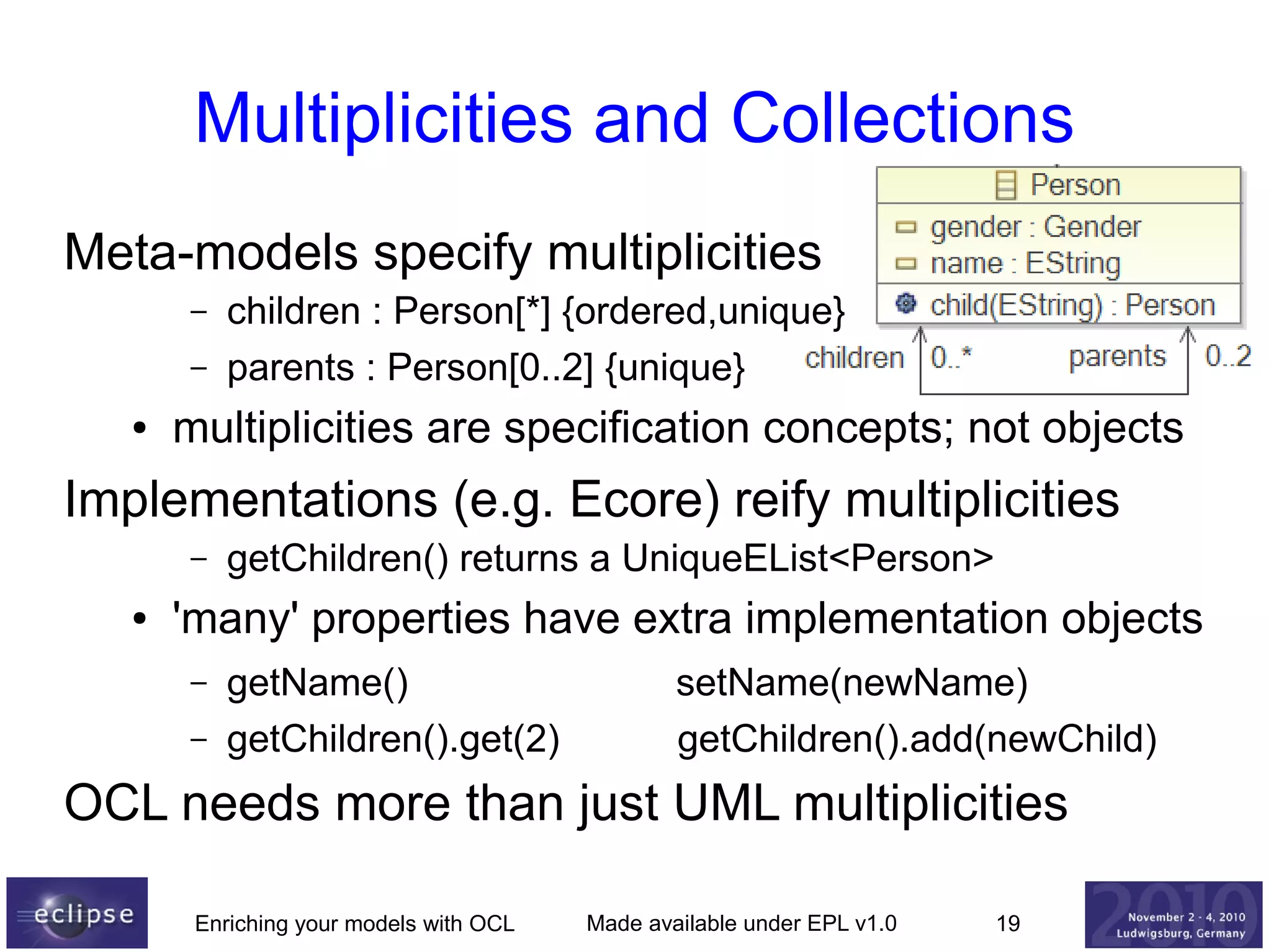 Multiplicities and Collections
Meta-models specify multiplicities
–
–
●

children : Person[*] {ordered,unique}
parents : Person[0..2] {unique}

multiplicities are specification concepts; not objects

Implementations (e.g. Ecore) reify multiplicities
–
●

getChildren() returns a UniqueEList<Person>

'many' properties have extra implementation objects
–
–

getName()
getChildren().get(2)

setName(newName)
getChildren().add(newChild)

OCL needs more than just UML multiplicities
Enriching your models with OCL

Made available under EPL v1.0

19

 