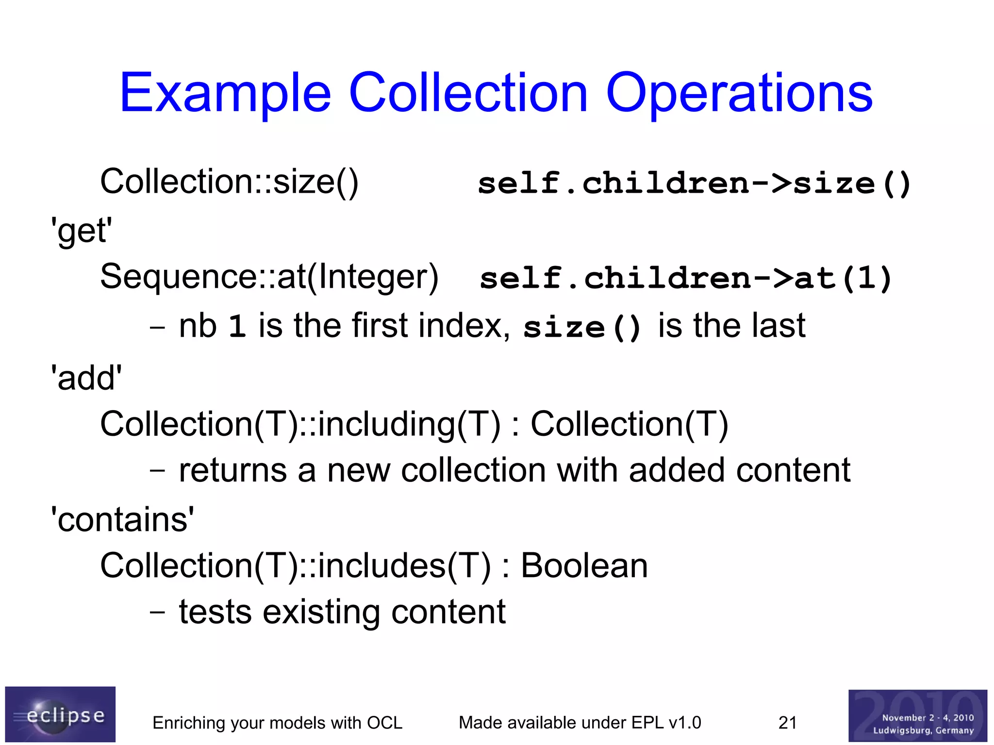 Example Collection Operations
Collection::size()
self.children->size()
'get'
Sequence::at(Integer) self.children->at(1)
– nb 1 is the first index, size() is the last
'add'
Collection(T)::including(T) : Collection(T)
– returns a new collection with added content
'contains'
Collection(T)::includes(T) : Boolean
– tests existing content
Enriching your models with OCL

Made available under EPL v1.0

21

 