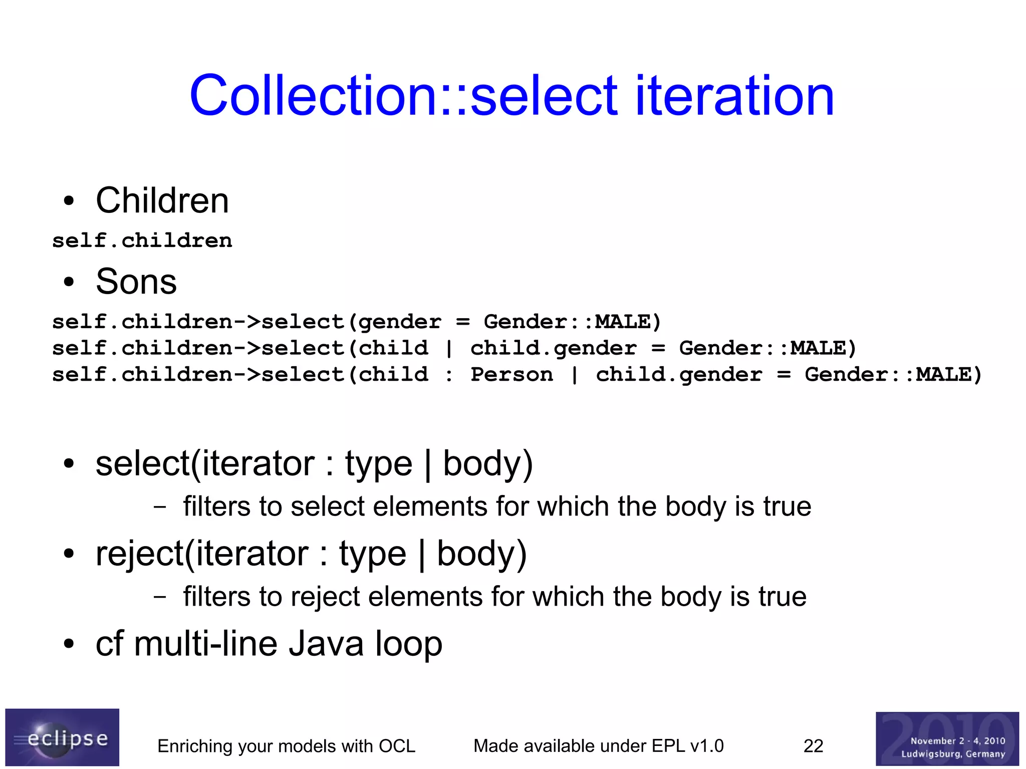 Collection::select iteration
●

Children

self.children
●

Sons

self.children->select(gender = Gender::MALE)
self.children->select(child | child.gender = Gender::MALE)
self.children->select(child : Person | child.gender = Gender::MALE)

●

select(iterator : type | body)
–

●

reject(iterator : type | body)
–

●

filters to select elements for which the body is true
filters to reject elements for which the body is true

cf multi-line Java loop
Enriching your models with OCL

Made available under EPL v1.0

22

 