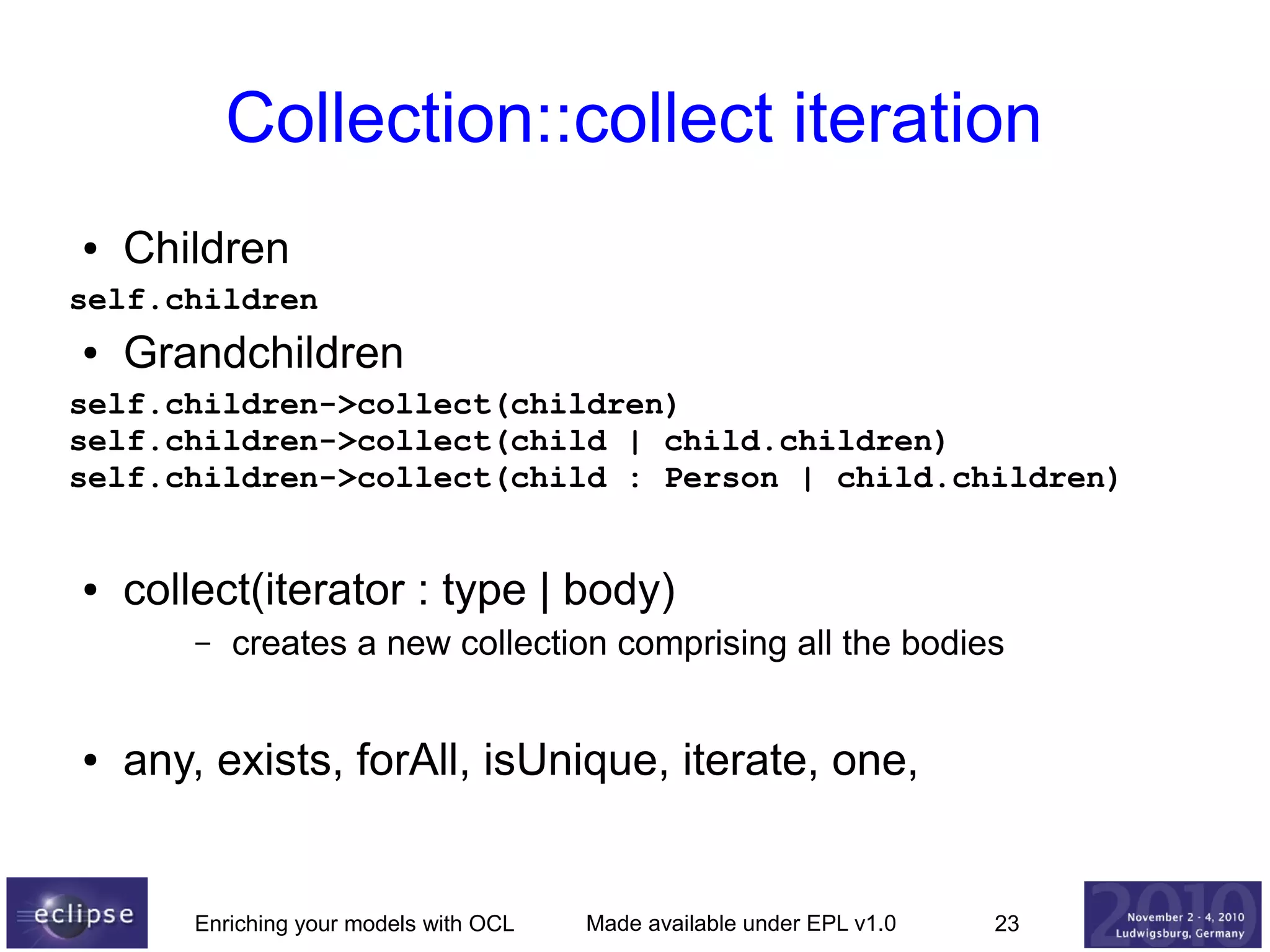 Collection::collect iteration
●

Children

self.children
●

Grandchildren

self.children->collect(children)
self.children->collect(child | child.children)
self.children->collect(child : Person | child.children)

●

collect(iterator : type | body)
–

●

creates a new collection comprising all the bodies

any, exists, forAll, isUnique, iterate, one,

Enriching your models with OCL

Made available under EPL v1.0

23

 