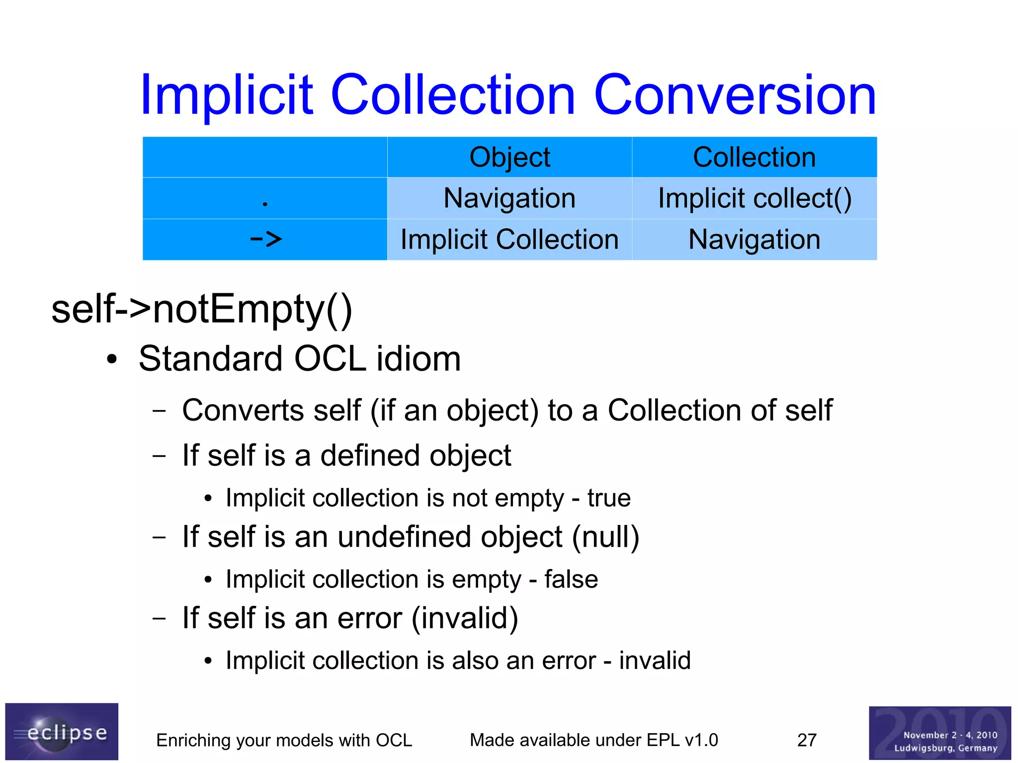 Implicit Collection Conversion
.
->

Object
Navigation
Implicit Collection

Collection
Implicit collect()
Navigation

self->notEmpty()
●

Standard OCL idiom
–
–

Converts self (if an object) to a Collection of self
If self is a defined object
●

–

If self is an undefined object (null)
●

–

Implicit collection is not empty - true
Implicit collection is empty - false

If self is an error (invalid)
●

Implicit collection is also an error - invalid

Enriching your models with OCL

Made available under EPL v1.0

27

 