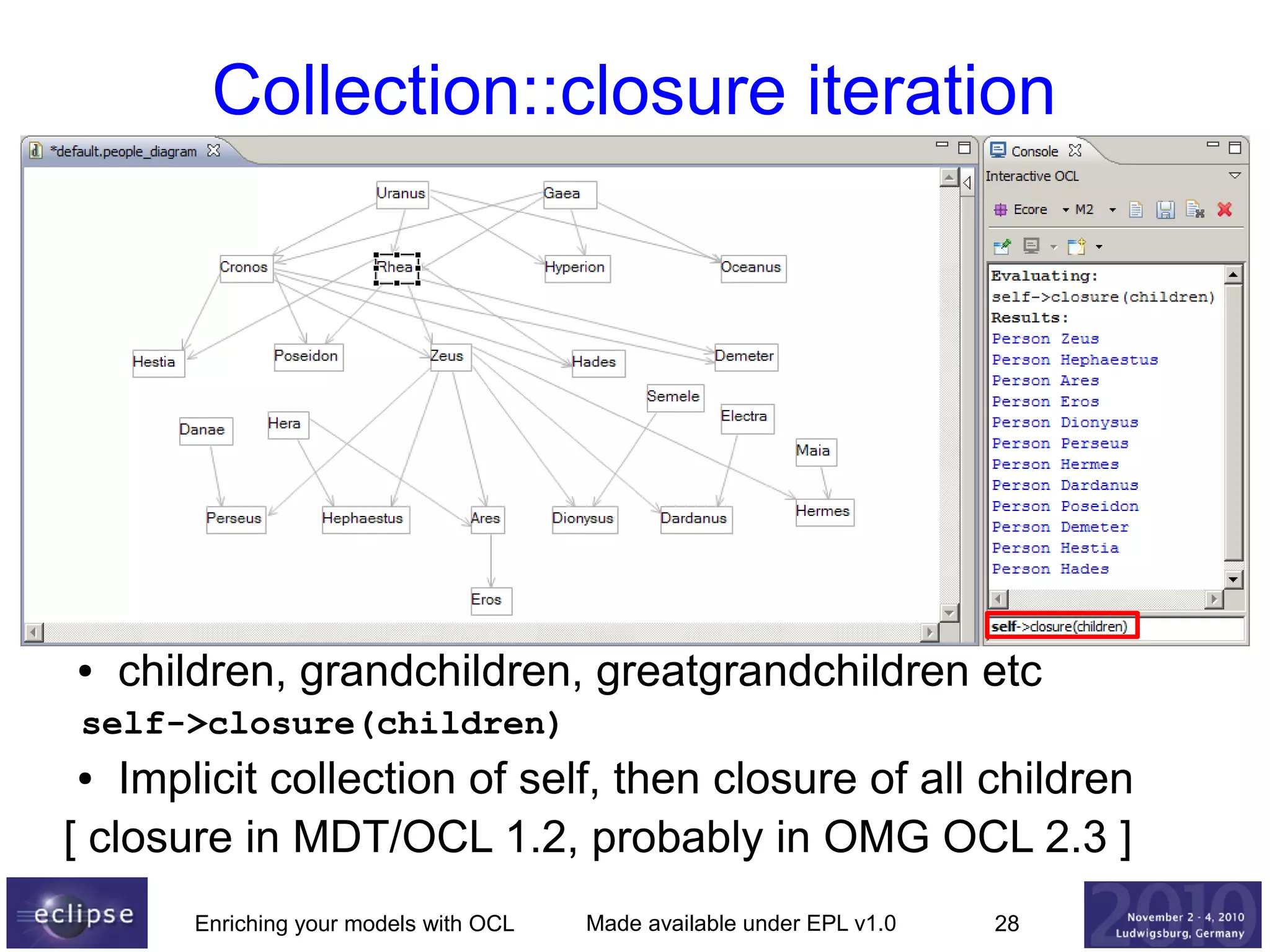 Collection::closure iteration

●

children, grandchildren, greatgrandchildren etc

self->closure(children)

Implicit collection of self, then closure of all children
[ closure in MDT/OCL 1.2, probably in OMG OCL 2.3 ]
●

Enriching your models with OCL

Made available under EPL v1.0

28

 