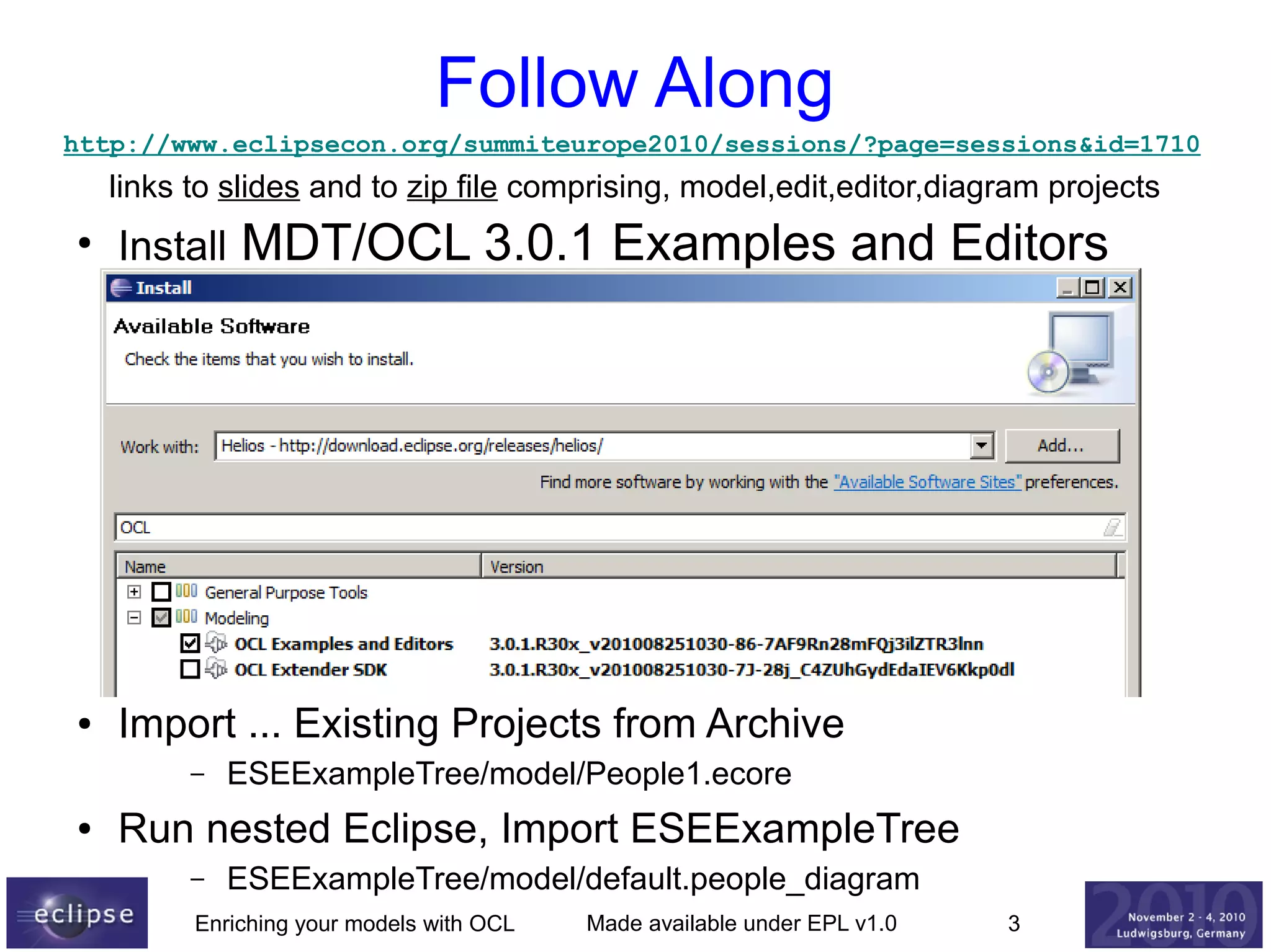Follow Along
http://www.eclipsecon.org/summiteurope2010/sessions/?page=sessions&id=1710

links to slides and to zip file comprising, model,edit,editor,diagram projects

MDT/OCL 3.0.1 Examples and Editors

●

Install

●

Import ... Existing Projects from Archive
–

●

ESEExampleTree/model/People1.ecore

Run nested Eclipse, Import ESEExampleTree
–

ESEExampleTree/model/default.people_diagram

Enriching your models with OCL

Made available under EPL v1.0

3

 