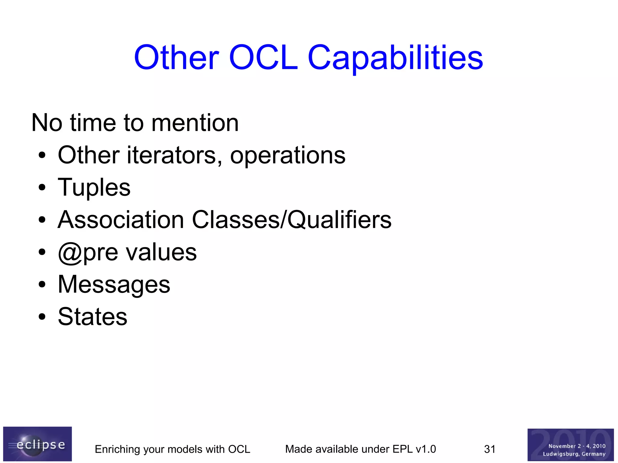 Other OCL Capabilities
No time to mention
● Other iterators, operations
● Tuples
● Association Classes/Qualifiers
● @pre values
● Messages
● States

Enriching your models with OCL

Made available under EPL v1.0

31

 