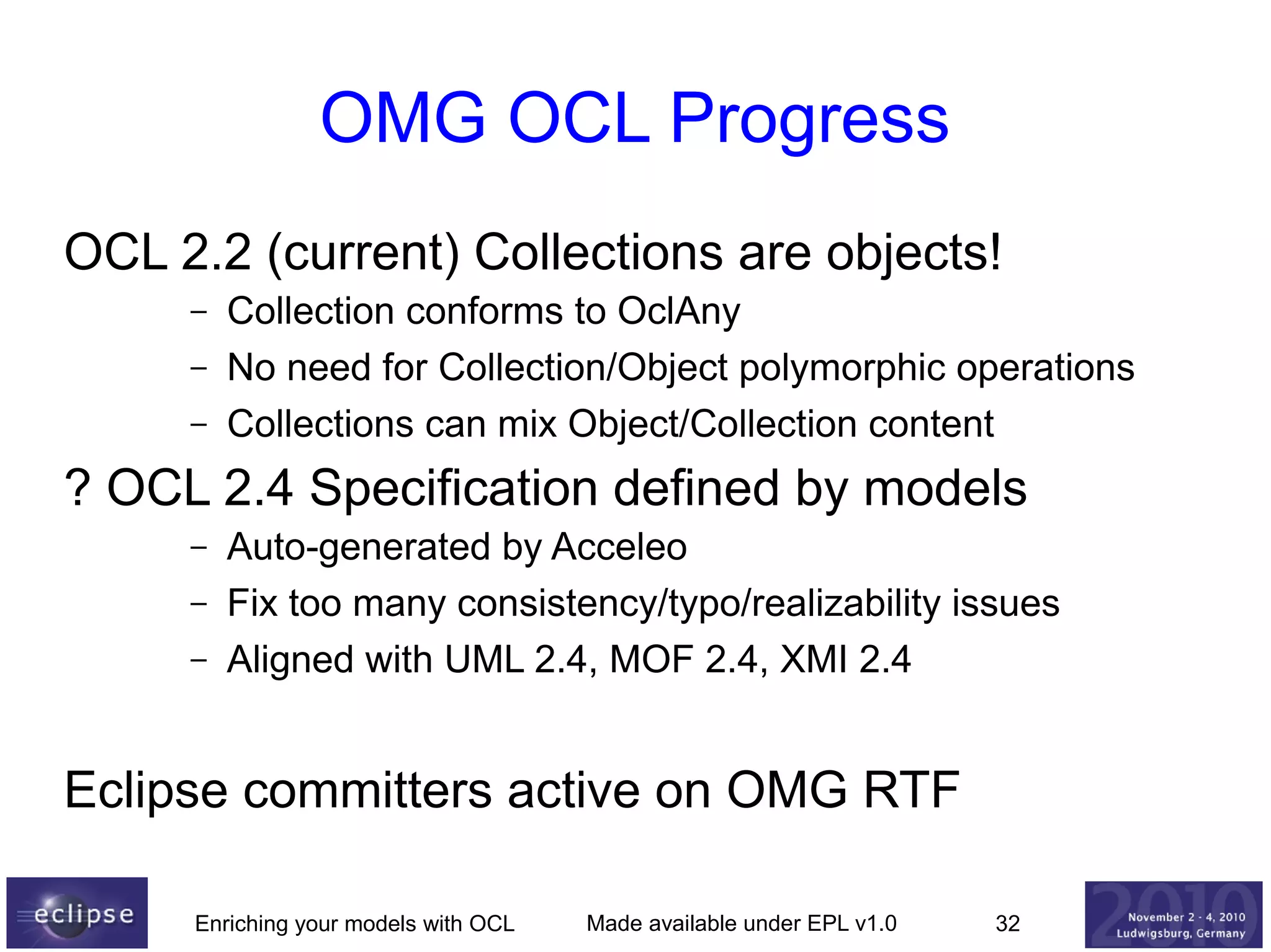 OMG OCL Progress
OCL 2.2 (current) Collections are objects!
–
–
–

Collection conforms to OclAny
No need for Collection/Object polymorphic operations
Collections can mix Object/Collection content

? OCL 2.4 Specification defined by models
–
–
–

Auto-generated by Acceleo
Fix too many consistency/typo/realizability issues
Aligned with UML 2.4, MOF 2.4, XMI 2.4

Eclipse committers active on OMG RTF
Enriching your models with OCL

Made available under EPL v1.0

32

 