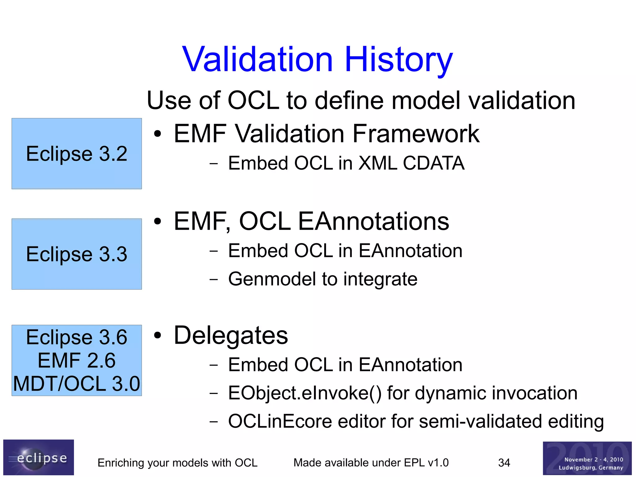 Validation History
Eclipse 3.2

Use of OCL to define model validation
● EMF Validation Framework
–

●

Eclipse 3.3

EMF, OCL EAnnotations
–
–

Eclipse 3.6
EMF 2.6
MDT/OCL 3.0

●

Embed OCL in XML CDATA

Embed OCL in EAnnotation
Genmodel to integrate

Delegates
–
–
–

Embed OCL in EAnnotation
EObject.eInvoke() for dynamic invocation
OCLinEcore editor for semi-validated editing

Enriching your models with OCL

Made available under EPL v1.0

34

 