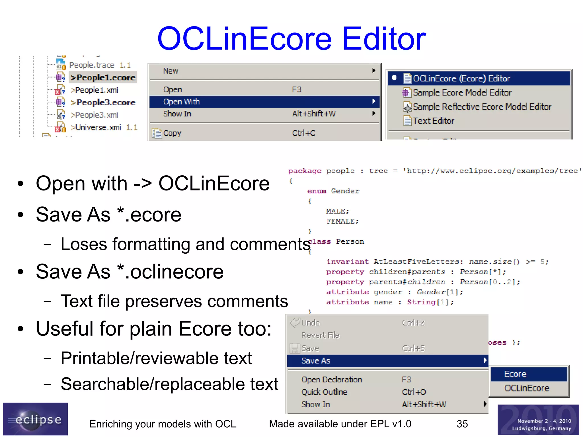 OCLinEcore Editor

●

Open with -> OCLinEcore

●

Save As *.ecore
–

●

Save As *.oclinecore
–

●

Loses formatting and comments
Text file preserves comments

Useful for plain Ecore too:
–
–

Printable/reviewable text
Searchable/replaceable text
Enriching your models with OCL

Made available under EPL v1.0

35

 