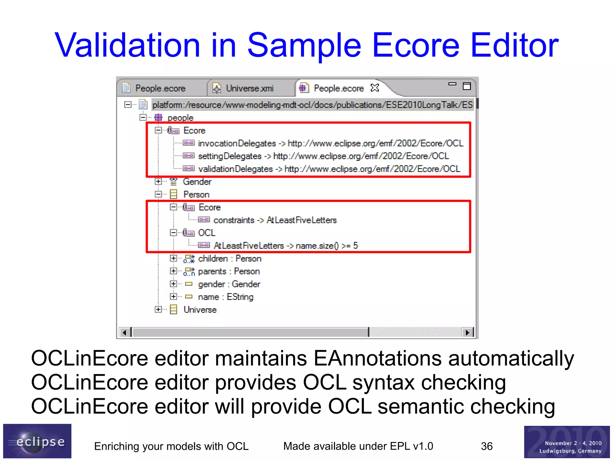 Validation in Sample Ecore Editor

OCLinEcore editor maintains EAnnotations automatically
OCLinEcore editor provides OCL syntax checking
OCLinEcore editor will provide OCL semantic checking
Enriching your models with OCL

Made available under EPL v1.0

36

 