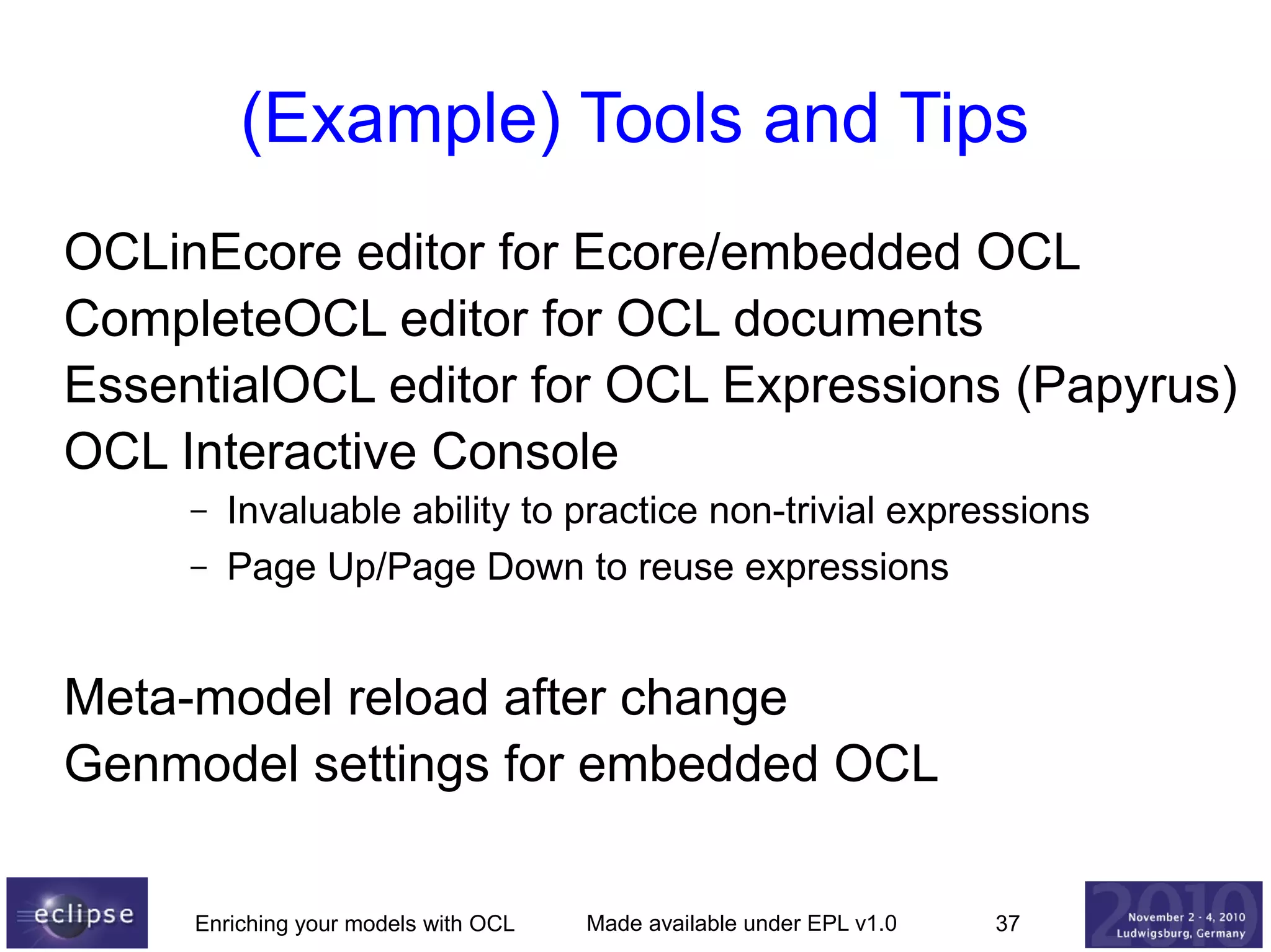 (Example) Tools and Tips
OCLinEcore editor for Ecore/embedded OCL
CompleteOCL editor for OCL documents
EssentialOCL editor for OCL Expressions (Papyrus)
OCL Interactive Console
–
–

Invaluable ability to practice non-trivial expressions
Page Up/Page Down to reuse expressions

Meta-model reload after change
Genmodel settings for embedded OCL
Enriching your models with OCL

Made available under EPL v1.0

37

 