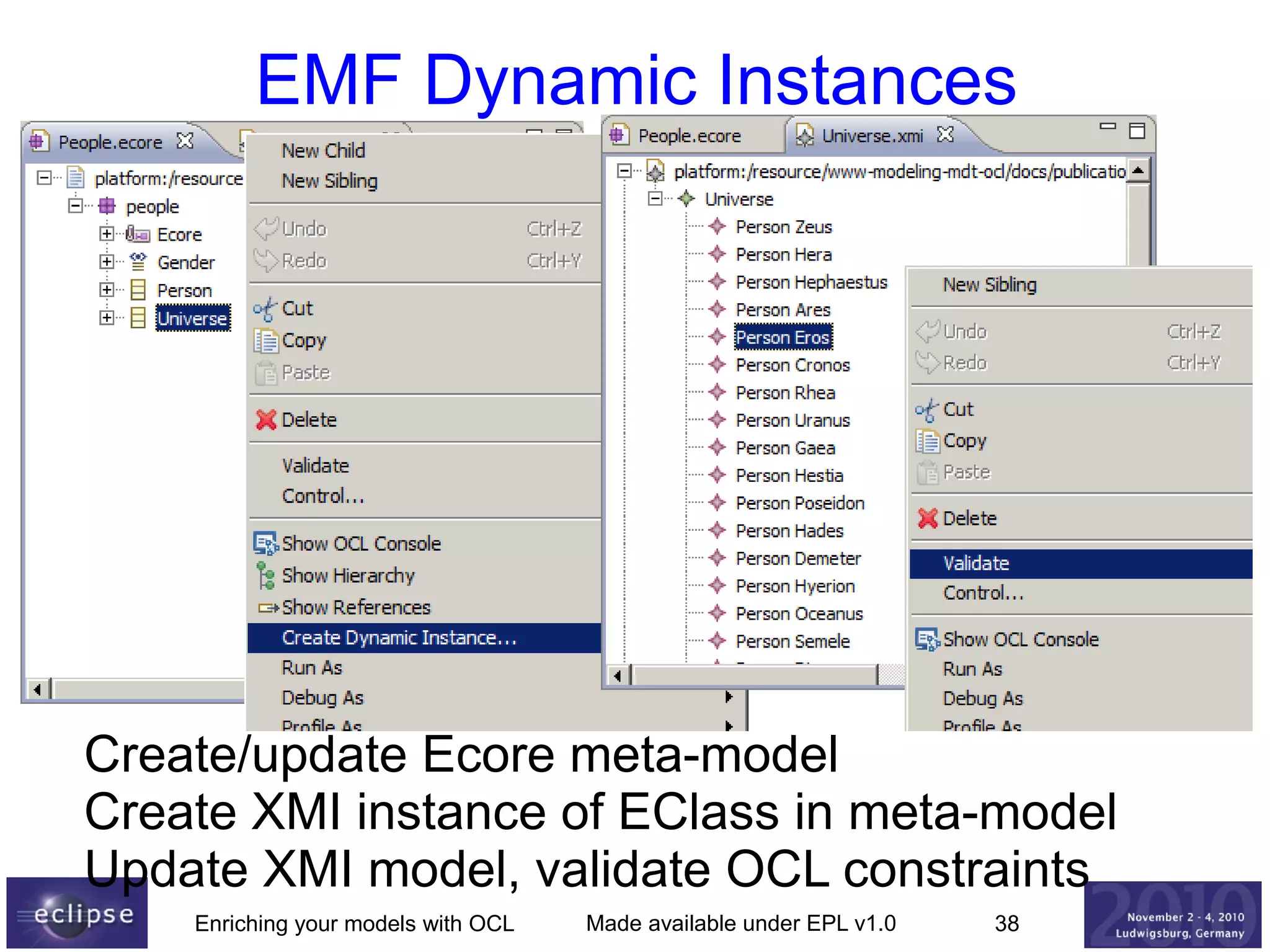 EMF Dynamic Instances

Create/update Ecore meta-model
Create XMI instance of EClass in meta-model
Update XMI model, validate OCL constraints
Enriching your models with OCL

Made available under EPL v1.0

38

 