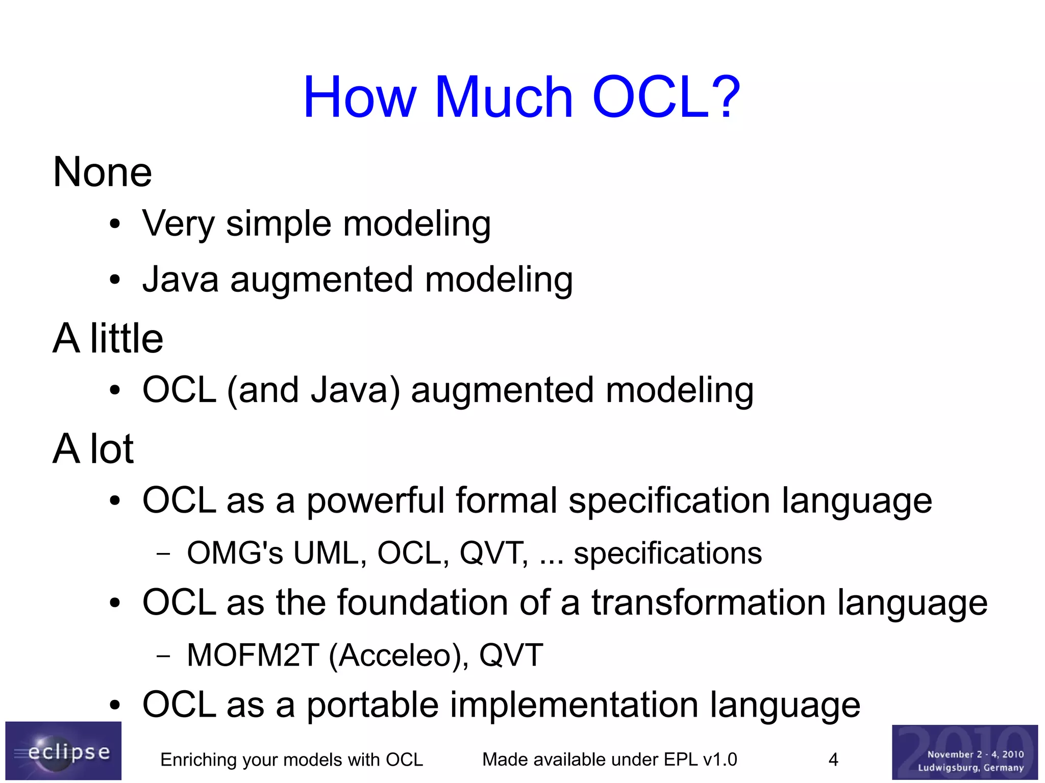 How Much OCL?
None
●

Very simple modeling

●

Java augmented modeling

A little
●

OCL (and Java) augmented modeling

A lot
●

OCL as a powerful formal specification language
–

●

OCL as the foundation of a transformation language
–

●

OMG's UML, OCL, QVT, ... specifications
MOFM2T (Acceleo), QVT

OCL as a portable implementation language
Enriching your models with OCL

Made available under EPL v1.0

4

 