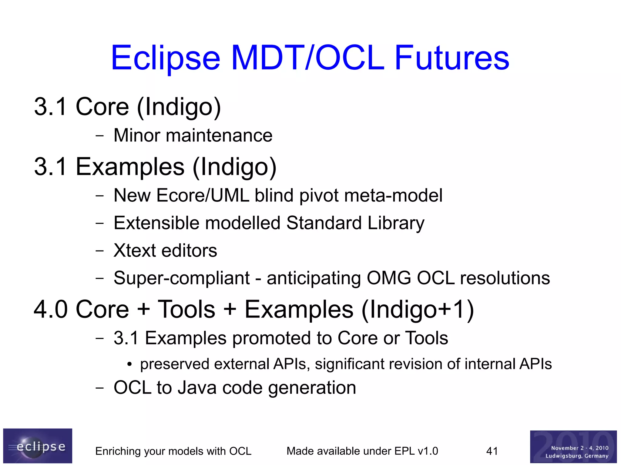 Eclipse MDT/OCL Futures
3.1 Core (Indigo)
–

Minor maintenance

3.1 Examples (Indigo)
–
–
–
–

New Ecore/UML blind pivot meta-model
Extensible modelled Standard Library
Xtext editors
Super-compliant - anticipating OMG OCL resolutions

4.0 Core + Tools + Examples (Indigo+1)
–

3.1 Examples promoted to Core or Tools
●

–

preserved external APIs, significant revision of internal APIs

OCL to Java code generation

Enriching your models with OCL

Made available under EPL v1.0

41

 