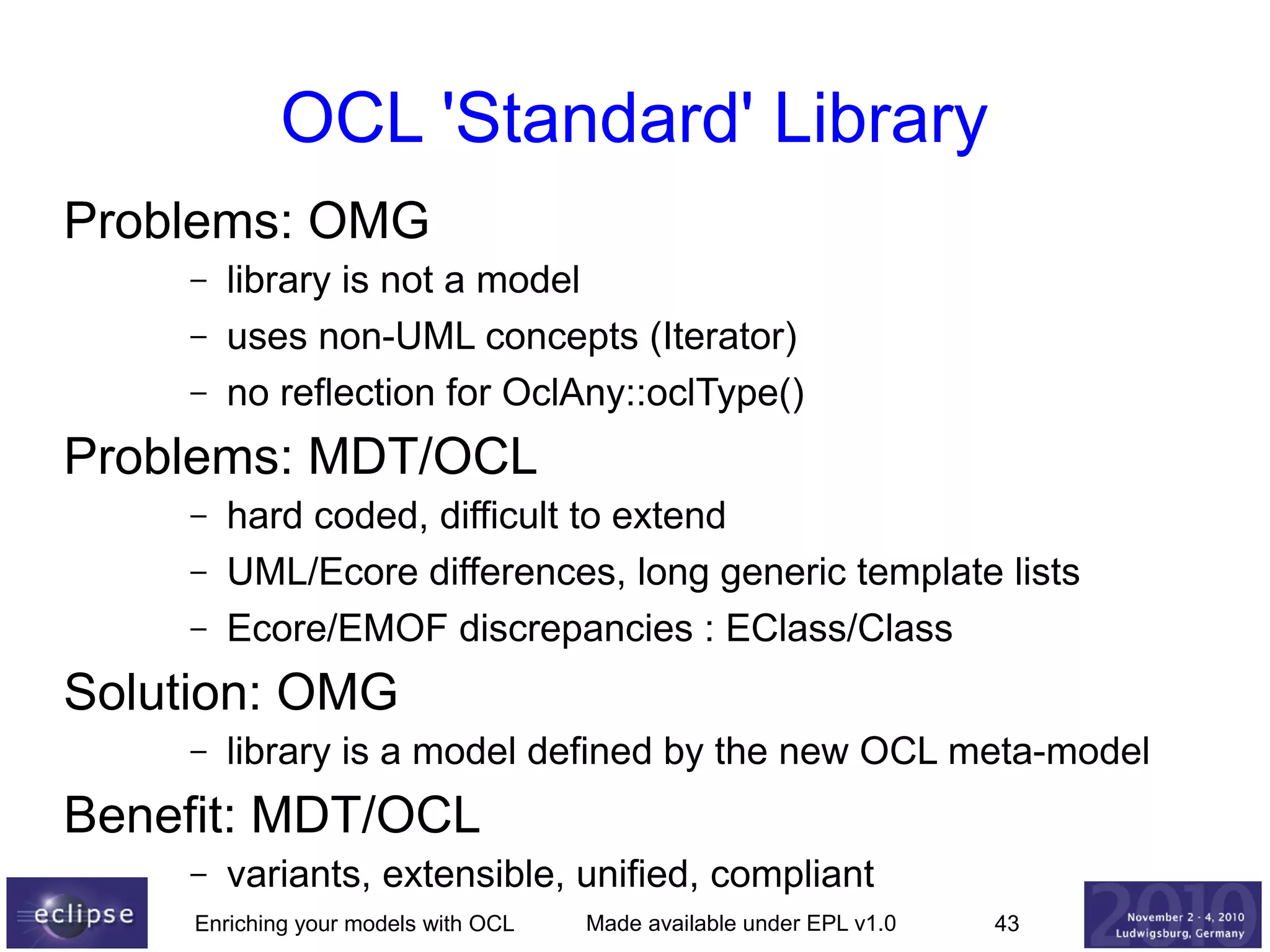 OCL 'Standard' Library
Problems: OMG
–
–
–

library is not a model
uses non-UML concepts (Iterator)
no reflection for OclAny::oclType()

Problems: MDT/OCL
–
–
–

hard coded, difficult to extend
UML/Ecore differences, long generic template lists
Ecore/EMOF discrepancies : EClass/Class

Solution: OMG
–

library is a model defined by the new OCL meta-model

Benefit: MDT/OCL
–

variants, extensible, unified, compliant

Enriching your models with OCL

Made available under EPL v1.0

43

 